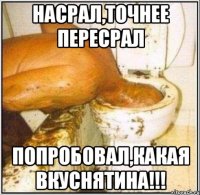 насрал,точнее пересрал попробовал,какая вкуснятина!!!