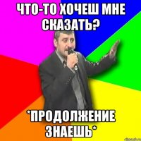 что-то хочеш мне сказать? *продолжение знаешь*