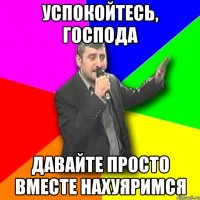 успокойтесь, господа давайте просто вместе нахуяримся