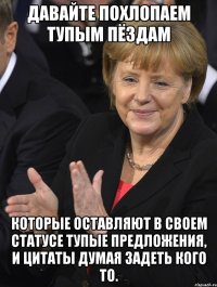 давайте похлопаем тупым пёздам которые оставляют в своем статусе тупые предложения, и цитаты думая задеть кого то.