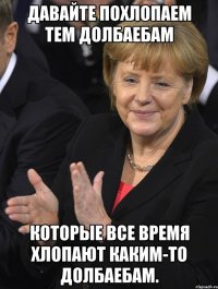 давайте похлопаем тем долбаебам которые все время хлопают каким-то долбаебам.