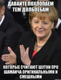 давайте похлопаем тем долбоебам которые считают шутки про шамаича оригинальными и смешными