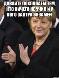 давайте похлопаем тем, кто ничего не учил и у кого завтра экзамен. 