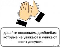 давайте похлопаем долбоебам которые не уважают и унижают своих девушек