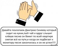 Давайте похлопаем Дмитрию Синяеву который сидит на кухни,пьёт чай и вдруг слышит клёвую песню он бежит по всей квартире сметая всё на пути,и когда он подбегает к монитору песня закончилась и он не успел!!!