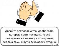 Давайте похлопаем тем долбоёбам, которые хотят похудеть,но всё сваливают на то что у них широкие бёдра,а сами жрут в тихомолку булочки