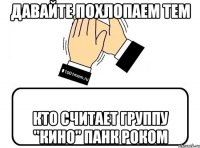 Давайте похлопаем тем кто считает группу "Кино" панк роком