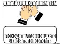 давайте похлопаем тем кто ходит на рок концерты чтобы тупо постоять