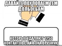 давайте похлопаем тем долбоебам которые удаляют 1250 контактов с Айфона вручную