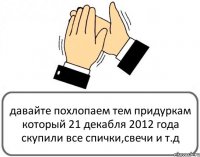 давайте похлопаем тем придуркам который 21 декабля 2012 года скупили все спички,свечи и т.д