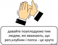 давайте поаплодуємо тим людям, які вважають, що реп,клубняк і попса - це круто