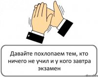 Давайте похлопаем тем, кто ничего не учил и у кого завтра экзамен 