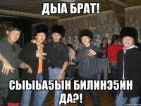 дыа брат! сыыьа5ын билинэ5ин да?!