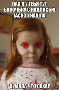 пап я у тебя тут баночьку с надписью jack3d нашла думала что сахар