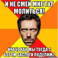 и не смей мне тут молиться! иначе как мы тогда с богом заслуги поделим?