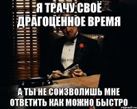 я трачу своё драгоценное время а ты не соизволишь мне ответить как можно быстро