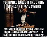 ты приходишь и просишь патч для fifa 13 у меня но ты просишь без уважения, ты не предлагаешь мне дружбу, ты даже не называешь меня "роберт".