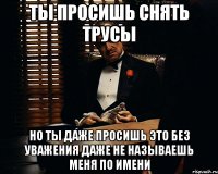 ты просишь снять трусы но ты даже просишь это без уважения даже не называешь меня по имени