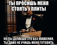 ты просишь меня стоять у плиты но ты делаешь это без уважения, ты даже не учишь меня готовить