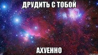 друдить с тобой ахуенно