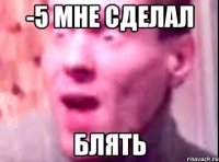 -5 мне сделал блять