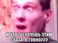  и что ты хочешь этим сказать,говно???