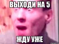 выходи на 5 жду уже