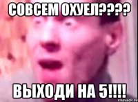 совсем охуел??? выходи на 5!!!