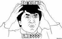 ты купил бмв???