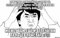 пришлите пожалуйста заявку на электронный адрес тогда мы сможем выставить вам счёт может вам еще и отпечатки пальцев прислать?)))