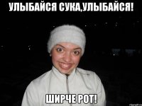 улыбайся сука,улыбайся! ширче рот!