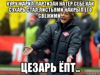 куру жарил-партизан натёр себе,как сухарь стал,листьями накрыл его свежими.. цезарь ёпт..