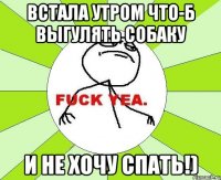 встала утром что-б выгулять собаку и не хочу спать!)