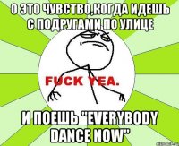 о это чувство,когда идешь с подругами по улице и поешь "everybody dance now"