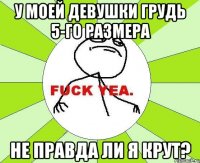 у моей девушки грудь 5-го размера не правда ли я крут?