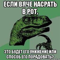 если вяче насрать в рот, это будет его унижение или способ его порадовать?