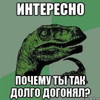 интересно почему ты так долго догонял?