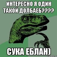 интересно я один такой долбаеб??? сука еблан)