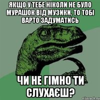 якщо у тебе ніколи не було мурашок від музики, то тобі варто задуматись чи не гімно ти слухаєш?