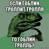 если гоблин троллит тролля то гоблин - тролль?