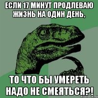 если 17 минут продлеваю жизнь на один день, то что бы умереть надо не смеяться?!