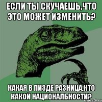 если ты скучаешь,что это может изменить? какая в пизде разница,кто какой национальности?