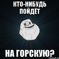 кто-нибудь пойдёт на горскую?