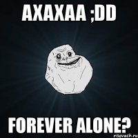 axaxaa ;dd forever alone?