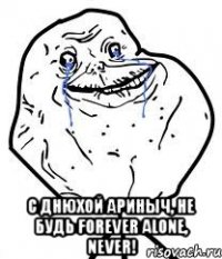  с днюхой ариныч, не будь forever alone, never!