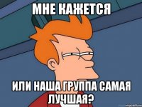 мне кажется или наша группа самая лучшая?