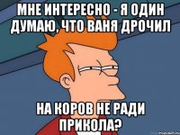 мне интересно - я один думаю, что ваня дрочил на коров не ради прикола?