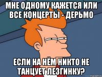 мне одному кажется или все концерты - дерьмо если на нём никто не танцует лезгинку?