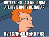 интересно - а я бы одна агенту в жопу не дала? ну если только раз.