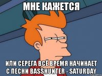 мне кажется или серега всё время начинает с песни basshunter - saturday